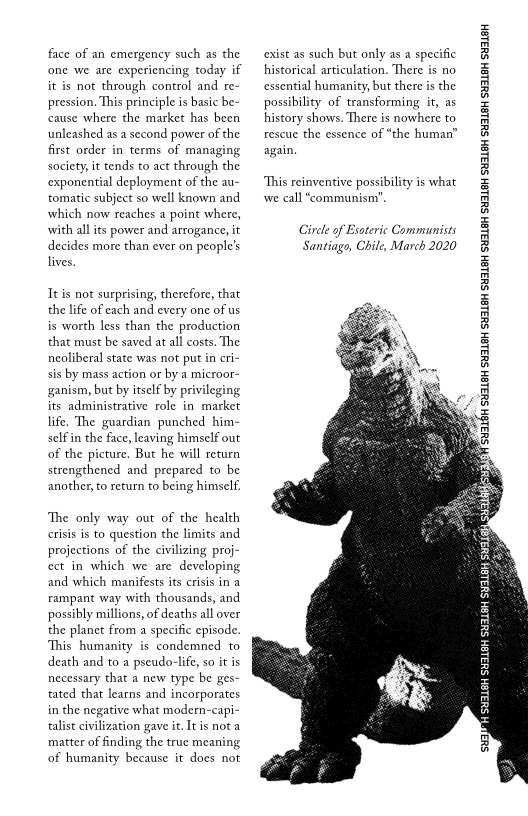 face of an emergency such as the
‘one we are experiencing today if
it is not through control and re-
pression. This principle is basic be-
cause where the market has been
unleashed as a second power of the
first order in terms of managing
society, it tends to act through the
exponential deployment of the au-
tomatic subject so well known and
which now reaches a point where,
with all its power and arrogance, it
decides more than ever on people's
lives.

It is not surprising, therefore, that
the life of each and every one of us
is worth less than the production
that must be saved at all costs. The
neoliberal state was not put in cri-
sis by mass action or by a microor~
ganism, but by itself by privileging
its administrative role in market
life. The guardian punched him-
self in the face, leaving himself out
of the picture. But he will return
strengthened and prepared to be
another, to return to being himself

‘The only way out of the health
crisis is to question the limits and
projections of the civilizing proj-
ect in which we are developing
and which manifests its crisis in a
rampant way with thousands, and
possibly millions, of deaths all over
the planet from a specific episode.
This humanity is condemned to
death and to a pseudo-life, soit is
necessary that a new type be ges-
tated that learns and incorporates
in the negative what modern-capi-
talist civilization gave it. It is not a
matter of finding the true meaning
of humanity because it does not

cexist as such but only as a specific
historical articulation. There is no
cssential humanity, but there is the
possibility of transforming it, as
history shows. There is nowhere to
rescue the essence of “the human’
again.

‘This reinventive possibility is what
wwe call “communism”,

Circle of Esoteric Communists
Santiago, Chile, March 2020

 
